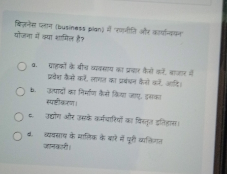 बिज़नेस प्लान (business plan) में 'रणनीति और कार्यान्वयन'
योजना में क्या शामिल है?
व. ग्राहकों के बीच व्यवसाय का प्रचार कैसें करें, बाजार में
प्रवेश कैसे करें, लागत का प्रबंधन कैसे करें, आदि।
b. उत्पादों का निर्माण कैसे किया जाए. इसका
स्पष्टीकरण।
c. उद्योग और उसके कर्मचारियों का विस्तृत इतिहास।
d.व्यवसाय के मालिक के बारे में पूरी व्यक्तिगत
जानकारी।