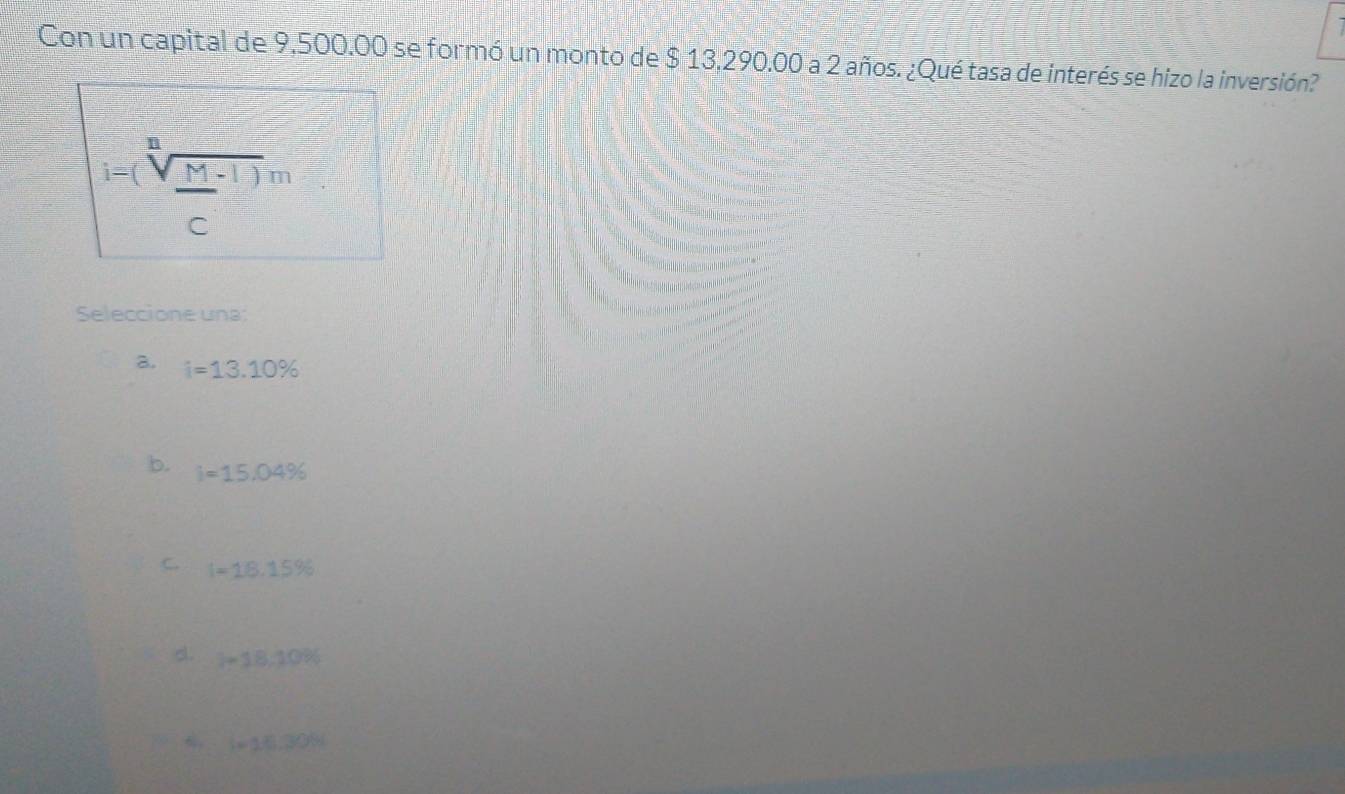 Con un capital de 9,500.00 se formó un monto de $ 13,290.00 a 2 años. ¿Qué tasa de interés se hizo la inversión?
i=(sqrt[n](frac M)c^((-1)))m
Seleccione una:
a. i=13.10%
b. i=15.04%
C. I=18.15%
d. 1-18,10%
6 l=16.30%