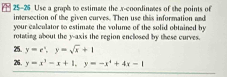 25-26 Use a graph to estimate the x-coordinates of the points of
intersection of the given curves. Then use this information and
your calculator to estimate the volume of the solid obtained by
rotating about the y-axis the region enclosed by these curves.
25. y=e^x, y=sqrt(x)+1
26. y=x^3-x+1, y=-x^4+4x-1