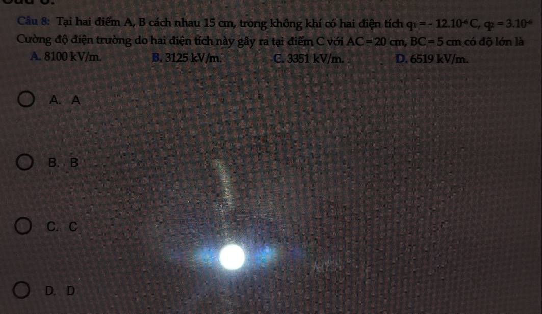 Tại hai điểm A, B cách nhau 15 cm, trong không khí có hai điện tích q_1=-12.10^(-6)C, q_2=3.10^(-6)
Cường độ điện trường do hai điện tích này gầy ra tại điểm C với AC=20cm, BC=5cm có độ lớn là
A. 8100 kV/m. B. 3125 kV/m. C. 3351 kV/m. D. 6519 kV/m.
A. A
B. B
C. C
D. D