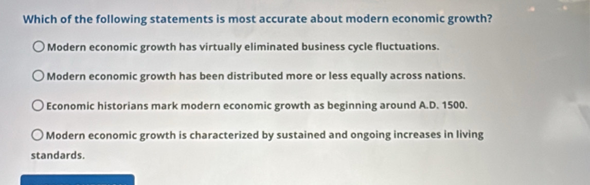 Which of the following statements is most accurate about modern economic growth?
Modern economic growth has virtually eliminated business cycle fluctuations.
Modern economic growth has been distributed more or less equally across nations.
Economic historians mark modern economic growth as beginning around A.D. 1500.
Modern economic growth is characterized by sustained and ongoing increases in living
standards.