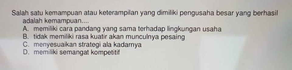 Salah satu kemampuan atau keterampilan yang dimiliki pengusaha besar yang berhasil
adalah kemampuan....
A. memiliki cara pandang yang sama terhadap lingkungan usaha
B. tidak memiliki rasa kuatir akan munculnya pesaing
C. menyesuaikan strategi ala kadarnya
D. memiliki semangat kompetitif