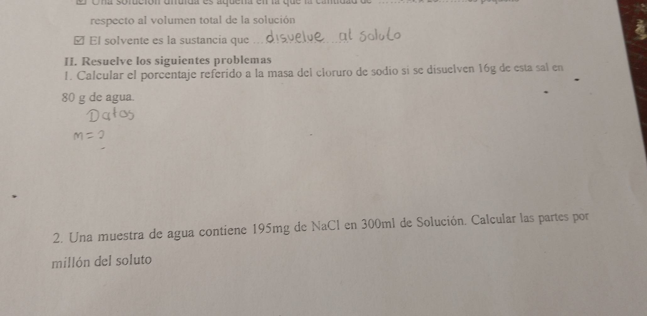 Una sofución dnuida es aquena en la que la cantidad de 
respecto al volumen total de la solución 
é El solvente es la sustancia que 
II. Resuelve los siguientes problemas 
I. Calcular el porcentaje referido a la masa del cloruro de sodio sí se disuelven 16g de esta sal en
80 g de agua. 
2. Una muestra de agua contiene 195mg de NaCl en 300ml de Solución. Calcular las partes por 
millón del soluto