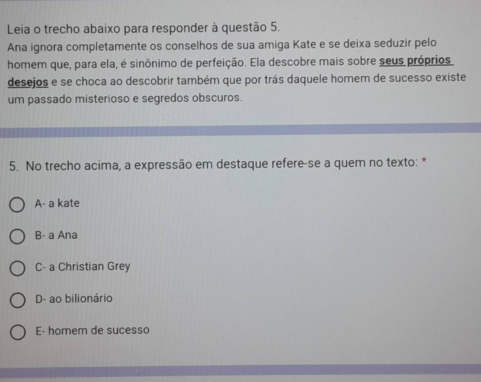 Leia o trecho abaixo para responder à questão 5.
Ana ignora completamente os conselhos de sua amiga Kate e se deixa seduzir pelo
homem que, para ela, é sinônimo de perfeição. Ela descobre mais sobre seus próprios
desejos e se choca ao descobrir também que por trás daquele homem de sucesso existe
um passado misterioso e segredos obscuros.
5. No trecho acima, a expressão em destaque refere-se a quem no texto: *
A- a kate
B- a Ana
C- a Christian Grey
D- ao bilionário
E- homem de sucesso