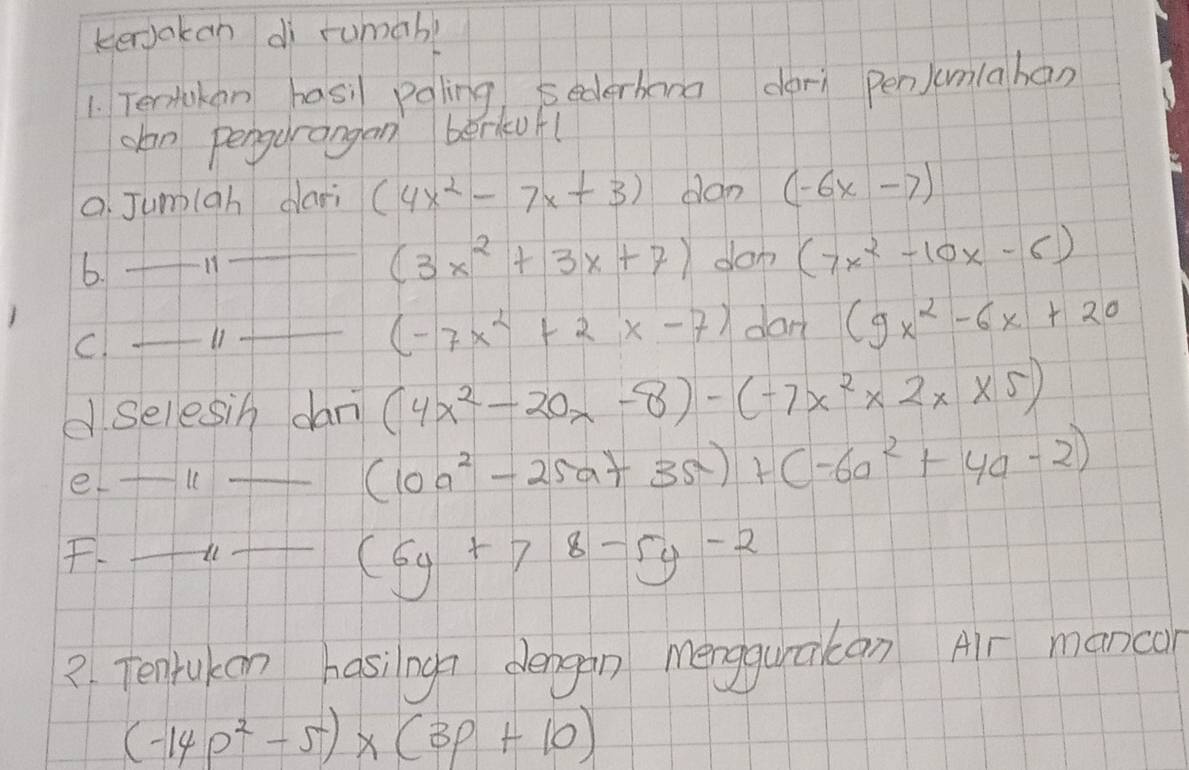 kenakan dì rumab? 
1. Tertokan hasi pgling, sederhana darì pen)umlahan 
clan pengurangan berkufl 
o Jumigh dari (4x^2-7x+3) don (-6x-7)
(3x^2+3x+7)
b. _H _don (7x^2-10x-6)
(-7x^2+2x-7)
C. _11 _dan (9x^2-6x+20
d Selesin dan (4x^2-20x-8)-(-7x^2* 2x* 5)
_e 
_ (10a^2-25a+35)+(-6a^2+4a-2)
F _il_
(6y+78-5y-2
2. Tenrukon hasingn dengan mengquācan Air manco
(-14p^2-5)* (3p+10)