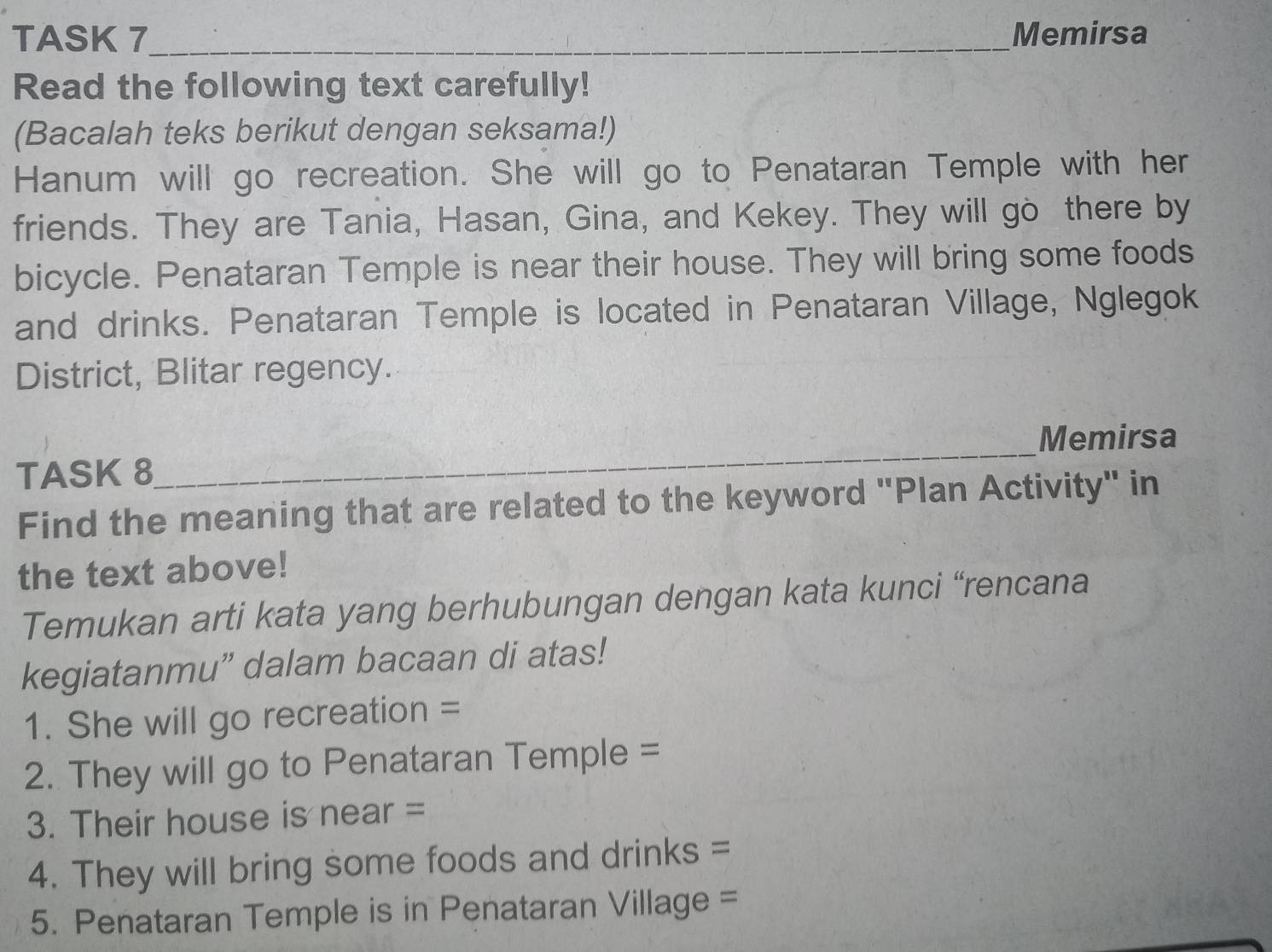 TASK 7_ Memirsa 
Read the following text carefully! 
(Bacalah teks berikut dengan seksama!) 
Hanum will go recreation. She will go to Penataran Temple with her 
friends. They are Tania, Hasan, Gina, and Kekey. They will go there by 
bicycle. Penataran Temple is near their house. They will bring some foods 
and drinks. Penataran Temple is located in Penataran Village, Nglegok 
District, Blitar regency. 
Memirsa 
TASK 8 
_ 
Find the meaning that are related to the keyword "Plan Activity" in 
the text above! 
Temukan arti kata yang berhubungan dengan kata kunci “rencana 
kegiatanmu” dalam bacaan di atas! 
1. She will go recreation = 
2. They will go to Penataran Temple = 
3. Their house is near = 
4. They will bring some foods and drinks = 
5. Penataran Temple is in Penataran Village =