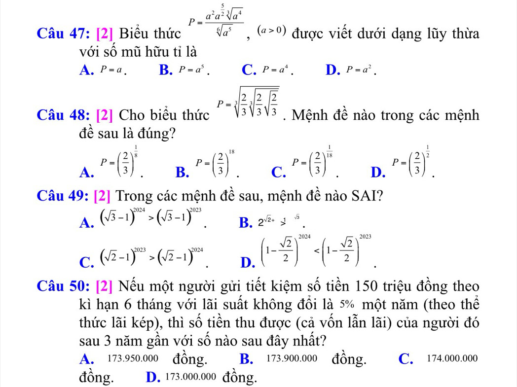 Câu 47:[2] Biểu thức P=frac a^2a^(frac 5)2sqrt[3](a^4)sqrt[6](a^5),(a>0) được viết dưới dạng lũy thừa
với số mũ hữu tỉ là
A. P=a. B. P=a^5. C. P=a^4. D. P=a^2.
Câu 48: [2] Cho biểu thức P=sqrt[3](frac 2)3sqrt[3](frac 2)3sqrt(frac 2)3. Mệnh đề nào trong các mệnh
đề sau là đúng?
A. P=( 2/3 )^ 1/8 .
B. P=( 2/3 )^18.
C. P=( 2/3 )^ 1/18 .
D. P=( 2/3 )^ 1/2 .
Câu 49: [2] Trong các mệnh đề sau, mệnh đề nào SAI?
A. (sqrt(3)-1)^2024>(sqrt(3)-1)^2023.
B. 2^(sqrt(2)+)>^sqrt(3).
C. (sqrt(2)-1)^2023>(sqrt(2)-1)^2024
D. (1- sqrt(2)/2 )^2024
Câu 50: [2] Nếu một người gửi tiết kiệm số tiền 150 triệu đồng theo
kì hạn 6 tháng với lãi suất không đồi là 5% một năm (theo thể
thức lãi kép), thì số tiền thu được (cả vốn lẫn lãi) của người đó
sau 3 năm gần với số nào sau đây nhất?
A. 173.950.000 đồng. B. 173.900.000 đồng. C. 174.000.000
đồng. D. 173.000.000 đồng.