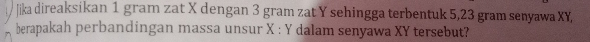 Jika direaksikan 1 gram zat X dengan 3 gram zat Y sehingga terbentuk 5,23 gram senyawa XY, 
berapakah perbandingan massa unsur X : Y dalam senyawa XY tersebut?