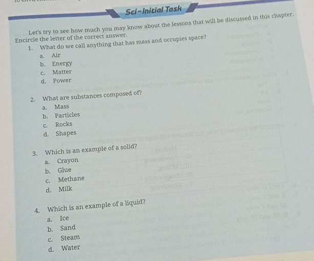 Sci-Initial Task
Let's try to see how much you may know about the lessons that will be discussed in this chapter.
Encircle the letter of the correct answer.
1. What do we call anything that has mass and occupies space?
a. Air
b. Energy
c. Matter
d. Power
2. What are substances composed of?
a. Mass
b. Particles
c. Rocks
d. Shapes
3. Which is an example of a solid?
a. Crayon
b. Glue
c. Methane
d. Milk
4. Which is an example of a liquid?
a. Ice
b. Sand
c. Steam
d. Water