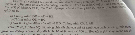 Cầu 16. (2,5 điểm) Cho nửa đường tròn tâm O đường kính AB. Từ A và B về các 
tuyển Ax, By cùng phía với nửa đường tròn đối với AB. Lây điểm C tuỷ ý thuộc nửa đườn 
tròn (O) (C khác A và B). Từ C kẻ tiếp tuyển của nửa đường tròn (O) cắt Ax, By theo thứ tự 
tại D và E. 
a) Chứng minh DE=AD+BE. 
b) Chứng minh ODparallel BC. 
c) Gọi K là giao điểm của AE và BD. Chứng minh CK⊥ AB. 
Cầu 17. (0,5 điểm) Một lão nông chia đất cho con trai để người con canh tác riêng, biết rằng 
người con sẽ được chọn miếng đất hình chữ nhật có chu vi 800 m. Hỏi anh ta phải chọn mảnh đất có