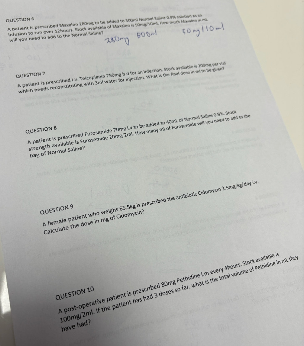 A patient is prescribed Maxalon 280mg to be added to 500ml Normal Saline 0.9% solution as an 
infusion to run over 12hours. Stock available of Maxalon is 50mg/10ml. How much Maxalon in ml. 
will you need to add to the Normal Saline? 
QUESTION 7 
A patient is prescribed i.v. Teicoplanin 750mg b.d for an infection. Stock available is 200mg per vial 
which needs reconstituting with 3ml water for injection. What is the final dose in ml to be given? 
A patient is prescribed Furosemide 70mg i.v to be added to 40mL of Normal Saline 0.9%. Stock 
QUESTION 8 
strength available is Furosemide 20mg/2ml. How many ml.of Furosemide will you need to add to the 
bag of Normal Saline? 
A female patient who weighs 65.5kg is prescribed the antibiotic Cidomycin 2.5mg/kg/day i.v 
QUESTION 9 
Calculate the dose in mg of Cidomycin? 
A post-operative patient is prescribed 80mg Pethidine i.m.every 4hours. Stock available in 
QUESTION 10
00mg/2ml. If the patient has had 3 doses so far, what is the total volume of Pethidine in mL the have had?