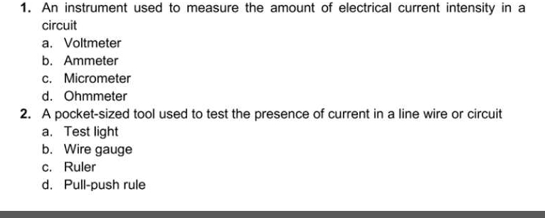 An instrument used to measure the amount of electrical current intensity in a
circuit
a. Voltmeter
b. Ammeter
c. Micrometer
d. Ohmmeter
2. A pocket-sized tool used to test the presence of current in a line wire or circuit
a. Test light
b. Wire gauge
c. Ruler
d. Pull-push rule