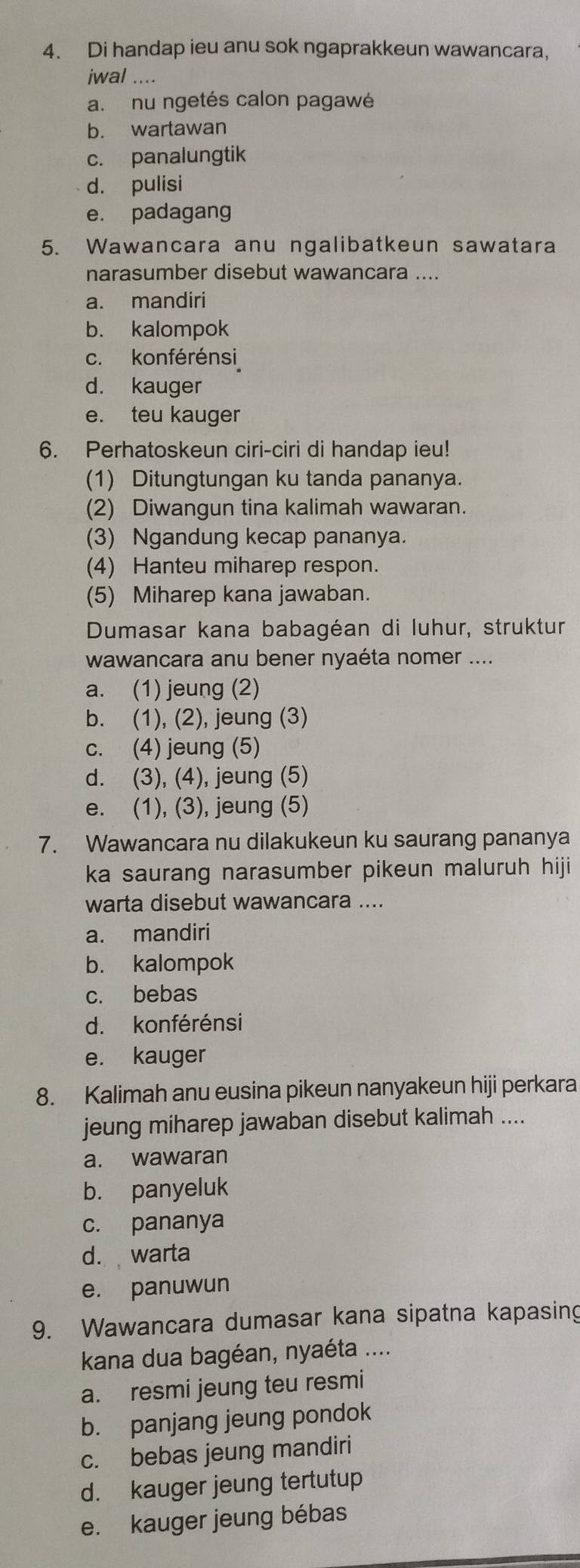 Di handap ieu anu sok ngaprakkeun wawancara.
jwal ....
a. nu ngetés calon pagawé
b. wartawan
c. panalungtik
d. pulisi
e. padagang
5. Wawancara anu ngalibatkeun sawatara
narasumber disebut wawancara ....
a. mandiri
b. kalompok
c. konférénsi
d. kauger
e. teu kauger
6. Perhatoskeun ciri-ciri di handap ieu!
(1) Ditungtungan ku tanda pananya.
(2) Diwangun tina kalimah wawaran.
(3) Ngandung kecap pananya.
(4) Hanteu miharep respon.
(5) Miharep kana jawaban.
Dumasar kana babagéan di luhur, struktur
wawancara anu bener nyaéta nomer ....
a. (1) jeung (2)
b. (1), (2), jeung (3)
c. (4) jeung (5)
d. (3), (4), jeung (5)
e. (1), (3), jeung (5)
7. Wawancara nu dilakukeun ku saurang pananya
ka saurang narasumber pikeun maluruh hiji
warta disebut wawancara ....
a. mandiri
b. kalompok
c. bebas
d. konférénsi
e. kauger
8. Kalimah anu eusina pikeun nanyakeun hiji perkara
jeung miharep jawaban disebut kalimah ....
a. wawaran
b. panyeluk
c. pananya
d. warta
e. panuwun
9. Wawancara dumasar kana sipatna kapasing
kana dua bagéan, nyaéta ....
a. resmi jeung teu resmi
b. panjang jeung pondok
c. bebas jeung mandiri
d. kauger jeung tertutup
e. kauger jeung bébas