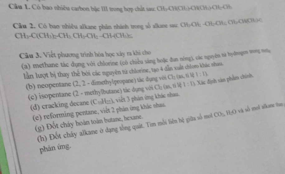 Có bao nhiêu carbon bậc III trong hợp chất sau: CH_3-CH(CH_3)-CH(CH_3)-CH_2-CH_3
Câu 2. Có bao nhiêu alkane phân nhánh trong số alkane sau: CH_3-CH_2-CH_2-CH_3:CH_3-CH(CH_3)C
CH_3-C(CH_3)_2-CH_3. CH_3-CH_2-CH-(CH_3); 
Câu 3. Viết phương trình hóa học xáy ra khi cho 
(a) methane tác dụng với chlorine (có chiếu sáng hoặc đun nóng), các nguyên từ hydrogen trong mefa 
lần lượt bị thay thế bởi các nguyên từ chlorine, tạo 4 dẫn xuất chloro khác nhau. 
(b) neopentane (2, 2 - dimethylpropane) tác dụng với Cl_2 △ ? , ti lệ 1:1). 
(c) isopentane (2 - methylbutane) tác dụng với CI_2(as,ti 12 1:1) 1 Xác định sản phẩm chính, 
(d) cracking decane (C_10H_22) 0, viết 3 phản ứng khác nhau. 
(e) reforming pentane, viết 2 phản ứng khác nhau. 
(h) Đốt cháy alkane ở dạng tổng quát. Tìm mối liên hệ giữa số mol CO_2, H_2O và số mol alkane tham 
(g) Đốt cháy hoàn toàn butane, hexane. 
phản ứng.