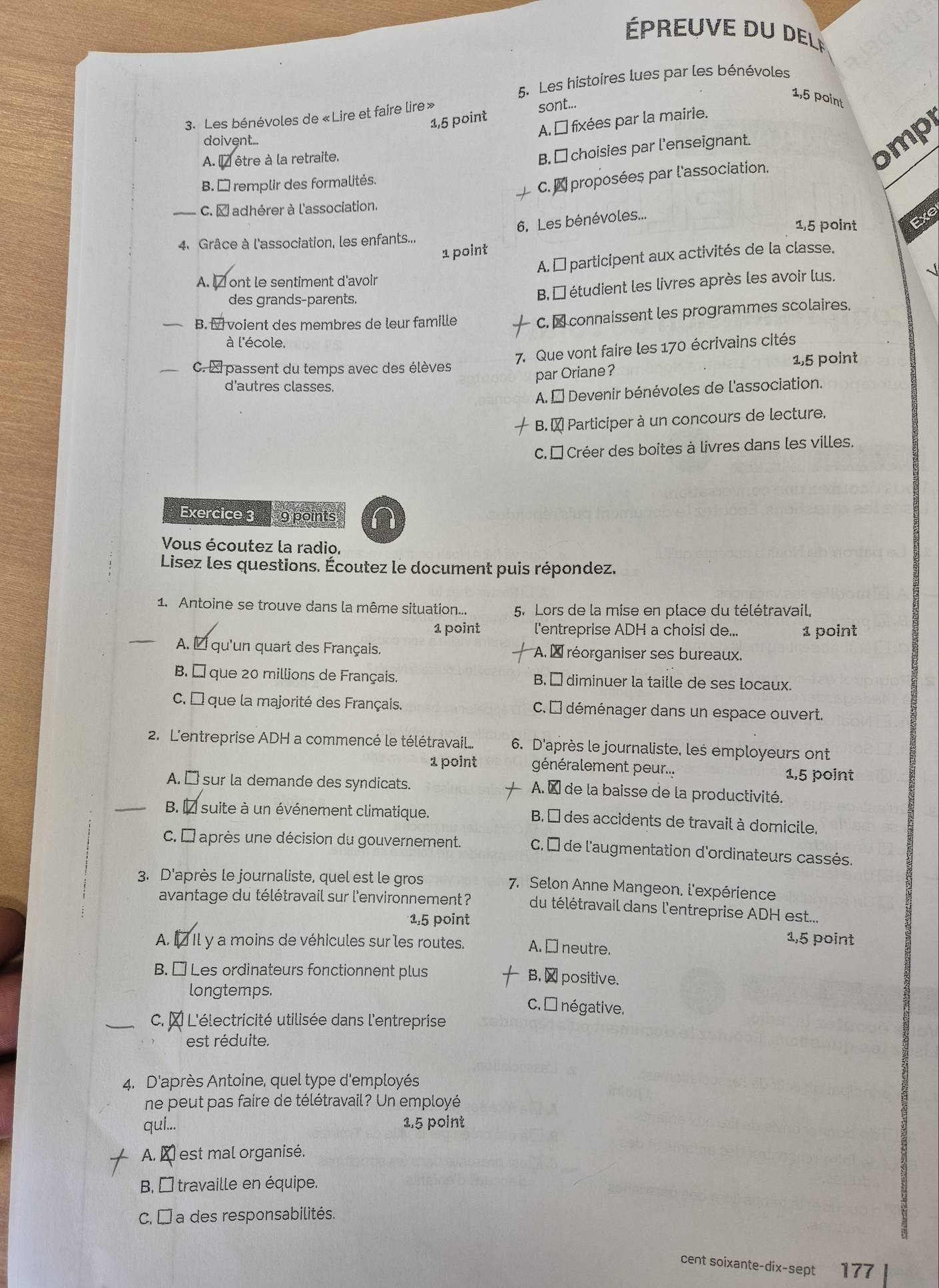 épreuve du del
5. Les histoires lues par les bénévoles
1,5 point
1,5 point sont...
3. Les bénévoles de «Lire et faire lire»
A. É fixées par la mairie.
doivent...
A. l être à la retraite.
B. □ choisies par l'enseignant.
omp
B. É remplir des formalités.
C.  proposées par l'association.
C. À adhérer à l'association.
6. Les bénévoles...
1,5 point Exe
4、 Grâce à l'association, les enfants...
1 point
A. É participent aux activités de la classe.
√
A. □ ont le sentiment d'avoin
des grands-parents.
B, É étudient les livres après les avoir lus.
B. I voient des membres de leur famille
C.  connaissent les programmes scolaires
à l'école.
7. Que vont faire les 170 écrivains cités
C. À passent du temps avec des élèves
par Oriane? 1,5 point
d'autres classes.
A. É Devenir bénévoles de l'association.
B. À Participer à un concours de lecture.
C. É Créer des boites à livres dans les villes.
Exercice 3     g points
Vous écoutez la radio.
Lisez les questions. Écoutez le document puis répondez.
1. Antoine se trouve dans la même situation... 5. Lors de la mise en place du télétravail,
1 point l'entreprise ADH a choisi de... 1 point
A. É qu'un quart des Français. A. À réorganiser ses bureaux.
B. É que 20 millions de Français. B. É diminuer la taille de ses locaux.
C. É que la majorité des Français. C.É déménager dans un espace ouvert.
2. L'entreprise ADH a commencé le télétravail.... 6. D'après le journaliste, les employeurs ont
1 point généralement peur... 1,5 point
A. □ sur la demande des syndicats.  A. À de la baisse de la productivité.
B. 1 suite à un événement climatique. B É des accidents de travail à domicile.
C. É après une décision du gouvernement. C, É de l'augmentation d'ordinateurs cassés.
3. D'après le journaliste, quel est le gros 7. Selon Anne Mangeon, l'expérience
avantage du télétravail sur l'environnement ? du télétravail dans l'entreprise ADH est....
1,5 point
1,5 point
A. 1 Il y a moins de véhicules sur les routes. A. □ neutre.
B. □ Les ordinateurs fonctionnent plus B.  positive.
longtemps. C. É négative,
C. À L'électricité utilisée dans l'entreprise
est réduite.
4. D'après Antoine, quel type d'employés
ne peut pas faire de télétravail? Un employé
qui... 1.5 point
A. À est mal organisé.
B É travaille en équipe.
C. □ a des responsabilités.
cent soixante-dix-sept 177