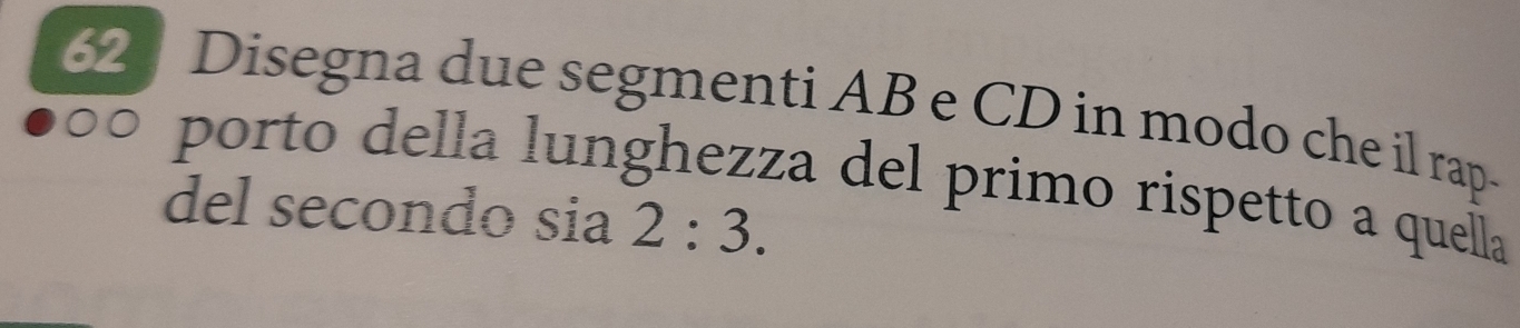 Disegna due segmenti AB e CD in modo che il rap 
porto della lunghezza del primo rispetto a quella 
del secondo sia 2:3.