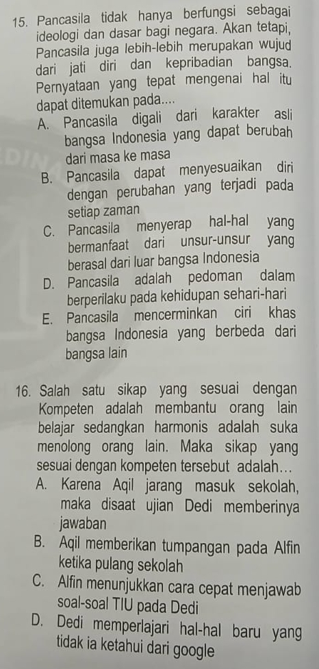 Pancasila tidak hanya berfungsi sebagai
ideologi dan dasar bagi negara. Akan tetapi,
Pancasila juga lebih-lebih merupakan wujud
dari jati diri dan kepribadian bangsa.
Pernyataan yang tepat mengenai hal itu
dapat ditemukan pada....
A. Pancasila digali dari karakter asli
bangsa Indonesia yang dapat berubah
dari masa ke masa
B. Pancasila dapat menyesuaikan diri
dengan perubahan yang terjadi pada
setiap zaman
C. Pancasila menyerap hal-hal yang
bermanfaat dari unsur-unsur yang
berasal dari luar bangsa Indonesia
D. Pancasila adalah pedoman dalam
berperilaku pada kehidupan sehari-hari
E. Pancasila mencerminkan ciri khas
bangsa Indonesia yang berbeda dari
bangsa lain
16. Salah satu sikap yang sesuai dengan
Kompeten adalah membantu orang lain
belajar sedangkan harmonis adalah suka
menolong orang lain. Maka sikap yang
sesuai dengan kompeten tersebut adalah….
A. Karena Aqil jarang masuk sekolah,
maka disaat ujian Dedi memberinya
jawaban
B. Aqil memberikan tumpangan pada Alfin
ketika pulang sekolah
C. Alfin menunjukkan cara cepat menjawab
soal-soal TIU pada Dedi
D. Dedi memperlajari hal-hal baru yang
tidak ia ketahui dari google