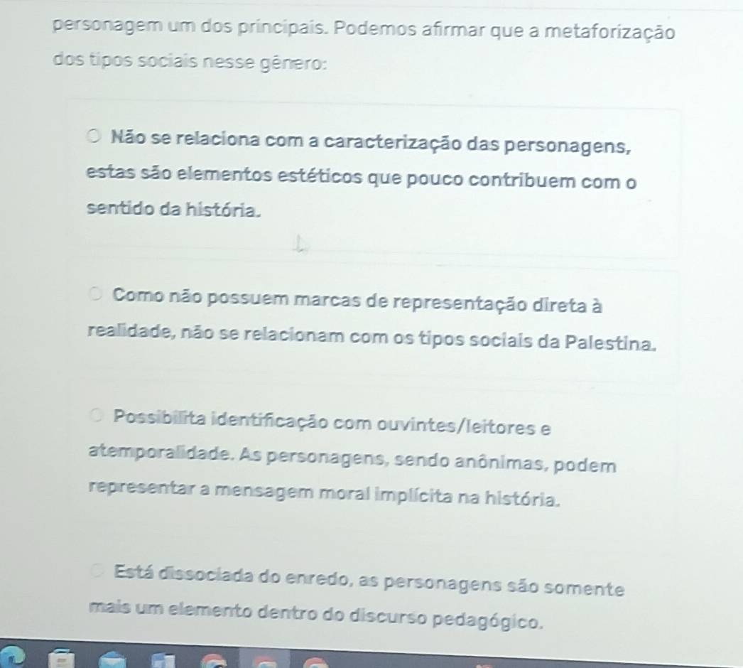 personagem um dos principais. Podemos afirmar que a metaforização
dos tipos sociais nesse gênero:
Não se relaciona com a caracterização das personagens,
estas são elementos estéticos que pouco contribuem com o
sentido da história.
Como não possuem marcas de representação direta à
realidade, não se relacionam com os tipos sociais da Palestina.
Possibilita identificação com ouvintes/leitores e
atemporalidade. As personagens, sendo anônimas, podem
representar a mensagem moral implícita na história.
Está dissociada do enredo, as personagens são somente
mais um elemento dentro do discurso pedagógico.