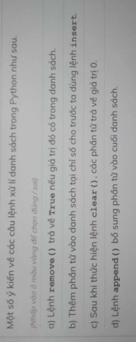 Một số ý kiến về các câu lệnh xử lí danh sách trong Python như sau.
(Nhấp vào ô màu vàng đề chọn đúng / sai)
a) Lệnh remove () trả về True nếu giá trị đó có trong danh sách.
b) Thêm phần tử vào danh sách tại chỉ số cho trước ta dùng lệnh insert.
c) Sau khi thức hiện lệnh c1ear () , các phần tử trả về giá trị 0.
d) Lệnh append () bổ sung phần tử vào cuối danh sách.