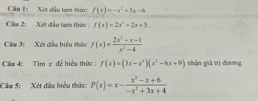 Xét dấu tam thức: f(x)=-x^2+5x-6
Cầu 2: Xét dấu tam thức : f(x)=2x^2+2x+5. 
Câu 3: Xét dấu biểu thức f(x)= (2x^2-x-1)/x^2-4 
Câu 4: Tìm x đề biểu thức: f(x)=(3x-x^2)(x^2-6x+9) nhận giá trị dương 
Câu 5: Xét dấu biểu thức: P(x)=x- (x^2-x+6)/-x^2+3x+4 