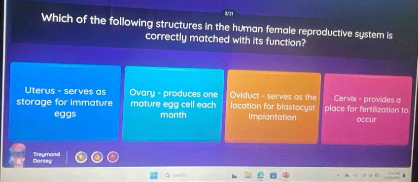 3/21
Which of the following structures in the human female reproductive system is
correctly matched with its function?
Uterus - serves as Ovary - produces one Oviduct - serves as the Cervix - provides a
storage for immature mature egg cell each location for blastocyst place for fertilization to
eggs month Implantation occur
Treymond
Dorsey
Sparch