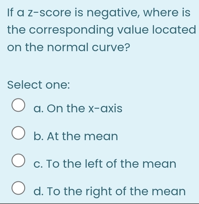 If a z-score is negative, where is
the corresponding value located
on the normal curve?
Select one:
a. On the x-axis
b. At the mean
c. To the left of the mean
d. To the right of the mean