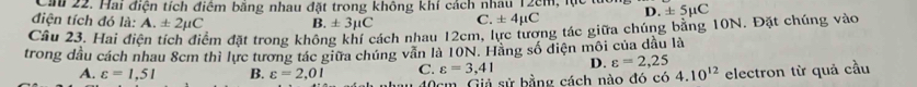 Cầu 22. Hai điện tích điểm bằng nhau đặt trong không khí cách nhau 12cm, lực lừ
điện tích đó là: A. ± 2mu C B. ± 3mu C C. ± 4mu C D. ± 5mu C
Câu 23. Hai điện tích điểm đặt trong không khí cách nhau 12cm, lực tương tác giữa chúng bằng 10N. Đặt chúng vào
trong dầu cách nhau 8cm thì lực tương tác giữa chúng - mwidehat n in là 10N. Hằng số điện môi của đầu là
A. varepsilon =1,51 B. varepsilon =2,01 C. varepsilon =3,41 D. varepsilon =2,25
40cm. Giả sử bằng cách nào đó có 4.10^(12) electron từ quả cầu