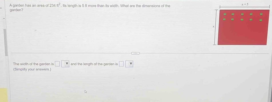 A garden has an area of 234ft^2. Its length is 5 ft more than its width. What are the dimensions of the
garden?
The width of the garden is □ □ and the length of the garden is □ □
(Simplify your answers.)