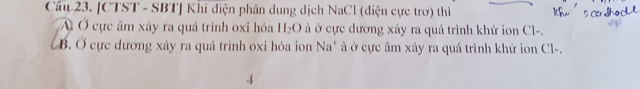 [CTST - SBT] Khi điện phân dung dịch NaCl (điện cực trơ) thì
A Ở cực âm xảy ra quá trình oxi hóa H_2O à ở cực dương xây ra quá trình khử ion Cl-.
B. Ở cực dương xây ra quá trình oxi hóa ion Na ' c âm xảy ra quá trình khử ion Cl-.
4