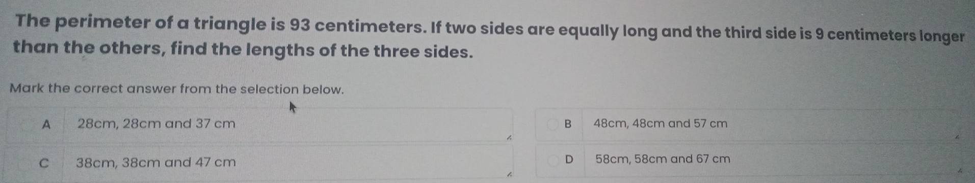 The perimeter of a triangle is 93 centimeters. If two sides are equally long and the third side is 9 centimeters longer
than the others, find the lengths of the three sides.
Mark the correct answer from the selection below.
A 28cm, 28cm and 37 cm B 48cm, 48cm and 57 cm
D
C 38cm, 38cm and 47 cm 58cm, 58cm and 67 cm