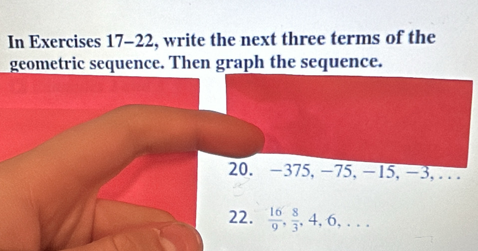 In Exercises 17- ∠ 2 2, write the next three terms of the 
geometric sequence. Then graph the sequence. 
20. −375, −75, −15, −3, . . 
22.  16/9 ,  8/3 , 4, 6,...