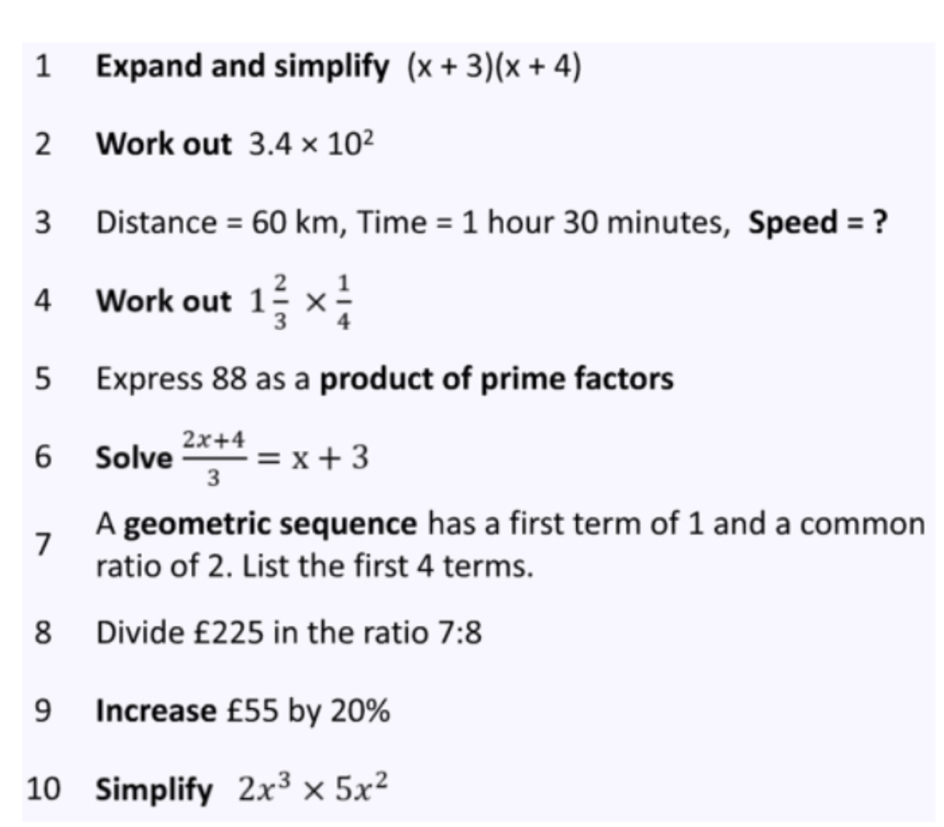 Expand and simplify (x+3)(x+4)
2 Work out 3.4* 10^2
3 Distance =60km , Time =1 hour 30 minutes, Speed = ? 
4 Work out 1 2/3 *  1/4 
5 Express 88 as a product of prime factors 
6 Solve  (2x+4)/3 =x+3
7 A geometric sequence has a first term of 1 and a common 
ratio of 2. List the first 4 terms. 
8 Divide £225 in the ratio 7:8
9 Increase £55 by 20%
10 Simplify 2x^3* 5x^2