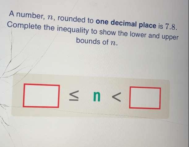 A number, n, rounded to one decimal place is 7.8.
Complete the inequality to show the lower and upper
bounds of n.
≤ n