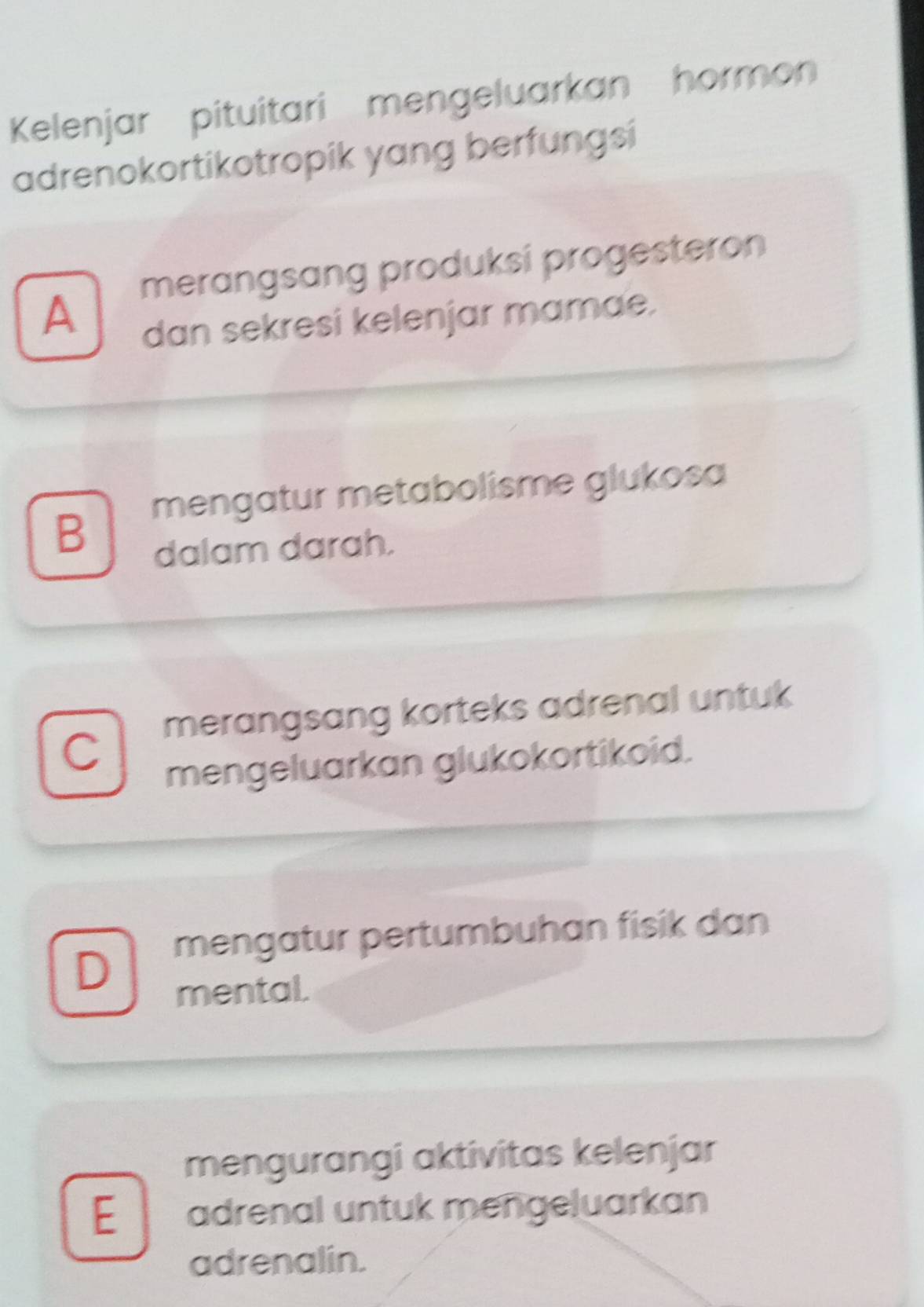 Kelenjar pituitari mengeluarkan hormon
adrenokortikotropik yang berfungsi
merangsang produksi progesteron
A
dan sekresi kelenjar mamae.
mengatur metabolisme glukosa
B
dalam darah.
merangsang korteks adrenal untuk
C
mengeluarkan glukokortikoid.
mengatur pertumbuhan fisik dan
D
mental.
mengurangi aktivitas kelenjar
E adrenal untuk mengeluarkan
adrenalin.