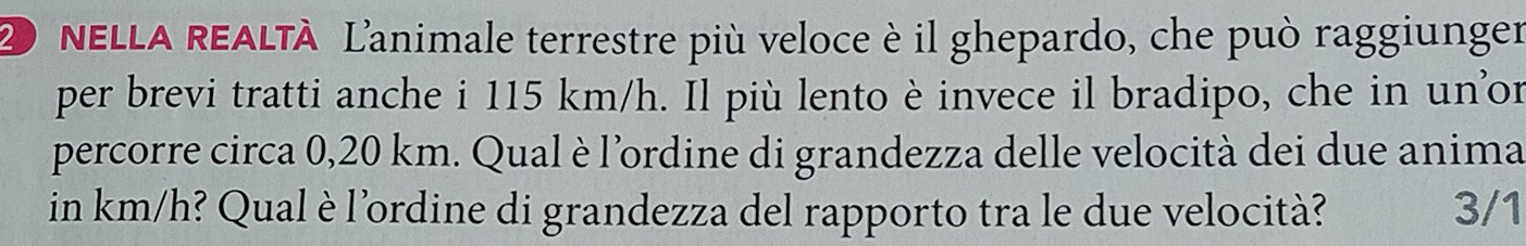 NELLA REALTÀ L'animale terrestre più veloce è il ghepardo, che può raggiunger 
per brevi tratti anche i 115 km/h. Il più lento è invece il bradipo, che in un’or 
percorre circa 0,20 km. Qual è l'ordine di grandezza delle velocità dei due anima 
in km/h? Qual è l'ordine di grandezza del rapporto tra le due velocità? 3/1