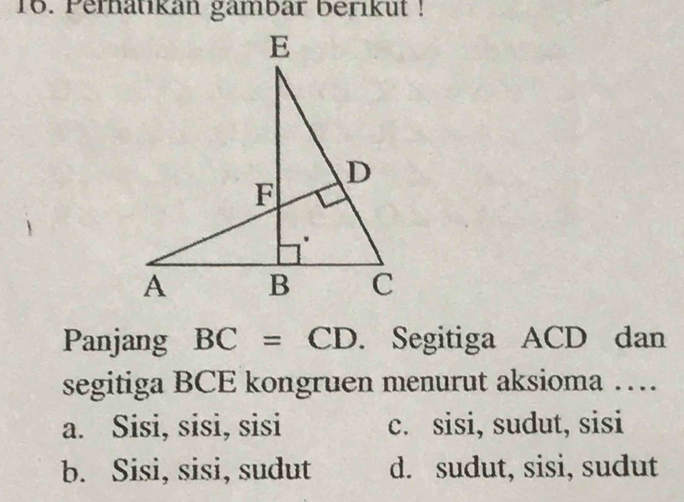 Perhatikan gambar berikut !
Panjang BC=CD. Segitiga ACD dan
segitiga BCE kongruen menurut aksioma …
a. Sisi, sisi, sisi c. sisi, sudut, sisi
b. Sisi, sisi, sudut d. sudut, sisi, sudut