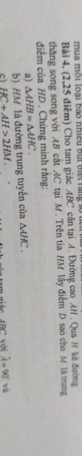 mua môi loại bao nhiều But Biết ràng số tể 
Bài 4. (2,25 điểm) Cho tam giác ABC cân tại A. Đường cao AH. Qua H kẻ đường 
thăng song song với AB cắt AC tại M. Trên tia HM lấy điểm D sao cho M là trung 
điểm của HD. Chứng minh rằng: 
a) △ AHB=△ AHC. 
b) HM là đường trung tuyến của △ AHC. 
c) HC+AH>2HM. hat A=90° à 
m giác ABC với