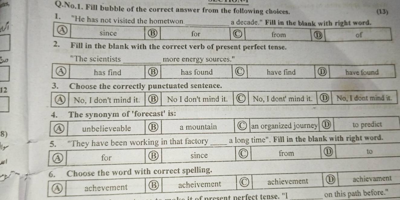 ates,
Q.No.1. Fill bubble of the correct answer from the following choices. (13)
1. "He has not visited the hometwon_ a decade." Fill in the blank with right word.
since ⑬ for from ① of
2. Fill in the blank with the correct verb of present perfect tense.
"The scientists_ more energy sources."
A has find ⑬ has found C have find have found
12
3. Choose the correctly punctuated sentence.
a No, I don't mind it. No I don't mind it. No, I dont' mind it. ① No, I dont mind it.
4. The synonym of 'forecast' is:
a unbelieveable B a mountain an organized journey ① to predict
8)
5. "They have been working in that factory _a long time". Fill in the blank with right word.
D
④ for since from to
B
6. Choose the word with correct spelling.
④ achevement B acheivement achievement achievament
p ent perfect tense. "I _on this path before."