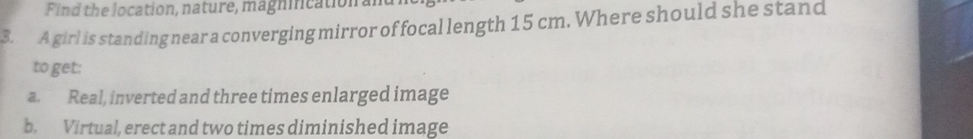 Find the location, nature, magnincation al
3. A girl is standing near a converging mirror of focal length 15 cm. Where should she stand
to get:
a. Real, inverted and three times enlarged image
b. Virtual, erect and two times diminished image