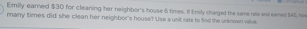 Conceptual 
Emily earned $30 for cleaning her neighbor's house 6 times. If Emily charged the same rate and earned $45, how 
many times did she clean her neighbor's house? Use a unit rate to find the unknown value.