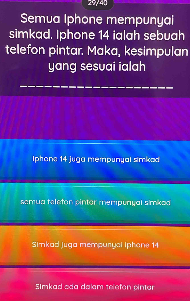 29/40
Semua Iphone mempunyai
simkad. Iphone 14 ialah sebuah
telefon pintar. Maka, kesimpulan
yang sesuai ialah
Iphone 14 juga mempunyai simkad
semua telefon pintar mempunyai simkad
Simkad juga mempunyai Iphone 14
Simkad ada dalam telefon pintar