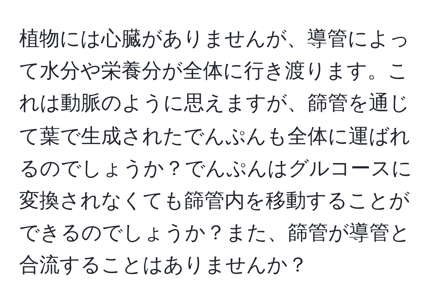 植物には心臓がありませんが、導管によって水分や栄養分が全体に行き渡ります。これは動脈のように思えますが、篩管を通じて葉で生成されたでんぷんも全体に運ばれるのでしょうか？でんぷんはグルコースに変換されなくても篩管内を移動することができるのでしょうか？また、篩管が導管と合流することはありませんか？