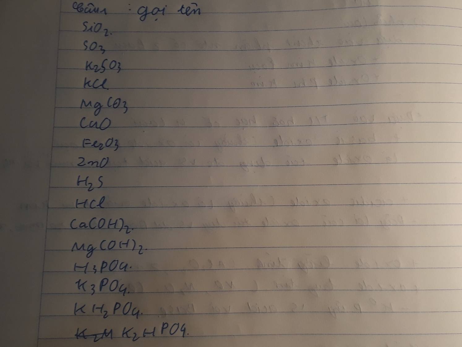 rocam: goi ten
SiO_2.
SO_3
K_2SO_3
KCl
MgCO_3
CaO
Fe_2O3
2m0
H_2S
HCl
Ca(OH)_2.
Mg(OH)_2.
H_3PO_4.
K_3PO_4.
KH_2PO_4.
K_2HPO4.