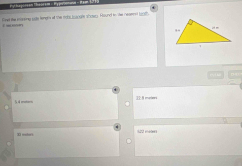 Pythagorean Theorem - Hypotenuse - Item 5770
4
Find the missing side length of the right triangle shown. Round to the nearest tenth
if necessary
CL EAR CD
5 4 meters 22.8 meters
30 meters 522 meters