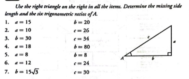 Use the right triangle on the right in all the items. Determine the missing side 
length and the six trigonometric ratios of A. 
1. a=15 b=20
2. a=10 c=26
3. b=30 c=34
4. a=18 b=80
5. a=8 b=8
6. a=12 c=24
7. b=15sqrt(3)
c=30