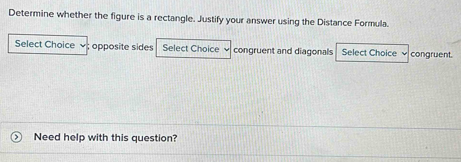 Determine whether the figure is a rectangle. Justify your answer using the Distance Formula.
Select Choice ✔; opposite sides Select Choice congruent and diagonals Select Choice congruent.
Need help with this question?