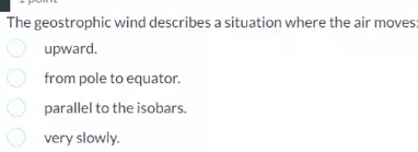 The geostrophic wind describes a situation where the air moves
upward.
from pole to equator.
parallel to the isobars.
very slowly.