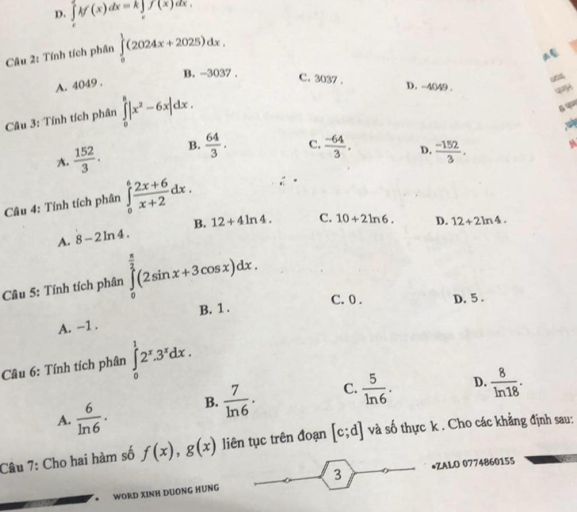 D. ∈tlimits _e^(ekf'(x)dx=k∈tlimits _e^ef(x)dx. 
Câu 2: Tính tích phân ∈tlimits _0^1(2024x+2025)dx.
B. -3037.
A. 4049.
C. 3037. D. -4049.
a
Câu 3: Tính tích phân ∈tlimits _0^8|x^2)-6x|dx.
A.  152/3 .
B.  64/3 .  (-64)/3 . 
C.
D.  (-152)/3 . 
Câu 4: Tính tích phân ∈tlimits _0^(6frac 2x+6)x+2dx.
B.
A. 8-2ln 4. 12+4ln 4. C. 10+2ln 6.
D. 12+2ln 4. 
Câu 5: Tính tích phân ∈tlimits _0^((frac π)2)(2sin x+3cos x)dx.
C. 0 . D, 5.
B. 1.
A. -1.
Câu 6: Tính tích phân ∈tlimits _0^(12^x).3^xdx.
C.  5/ln 6 .
D.  8/ln 18 .
A.  6/ln 6 .
B.  7/ln 6 . 
Câu 7: Cho hai hàm số f(x), g(x) liên tục trên đoạn [c;d] và số thực k . Cho các khẳng định sau:
•ZALO 0774860155
3
* WORD XINH DUONG HÜNG