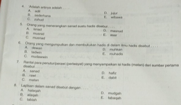 'Adalah artinya adalah . . . .
A. adil D. jujur
B. sederhana
C. zuhud E. wibawa
5. Orang yang menerangkan sanad suatu hadis disebut . . . .
A. isnad D. masnud
B. musnid E. asar
C. musnad
6. Orang yang mengumpulkan dan membukukan hadis di dalam ilmu hadis disebut . . . .
A. dewan
D. muhkan
B. tadwin E. muhadis
C. mudawwin
7. Rantai para penutur/perawi (periwayat) yang menyampaikan isi hadis (matan) dari sumber pertama
disebut . . . .
A. sanad
D. hafiz
B. rawi E. dabit
C. matan
8. Lapisan dalam sanad disebut dengan . . . .
A. halaqah D. mudgah
B. alaqah E. tabaqah
C. tabiah