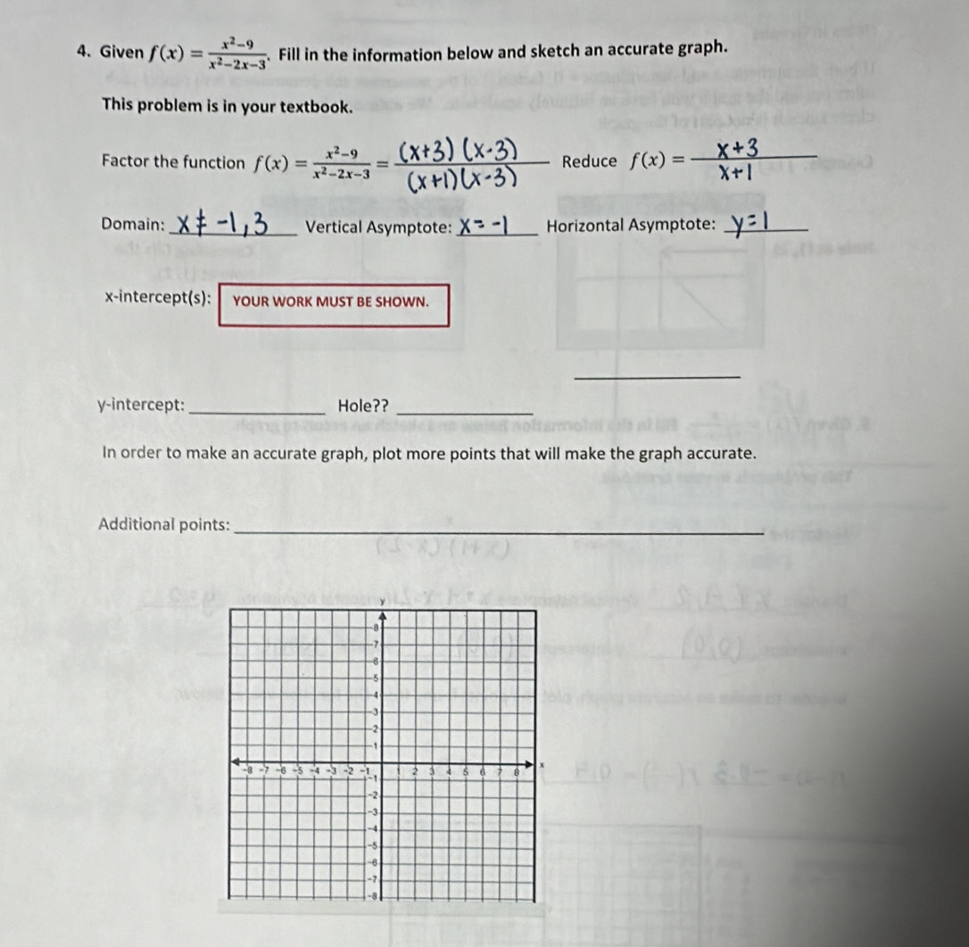 Given f(x)= (x^2-9)/x^2-2x-3 . Fill in the information below and sketch an accurate graph.
This problem is in your textbook.
Factor the function f(x)= (x^2-9)/x^2-2x-3 = _Reduce f(x)=frac  _
Domain: _Vertical Asymptote: _Horizontal Asymptote:_
x-intercept(s): YOUR WORK MUST BE SHOWN.
_
y-intercept: _Hole??_
In order to make an accurate graph, plot more points that will make the graph accurate.
Additional points:_